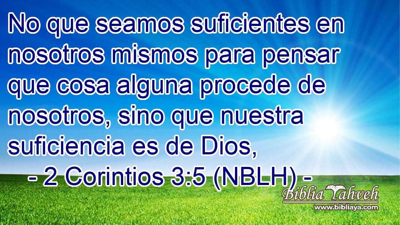  No que seamos suficientes en nosotros mismos para pensar que cosa alguna procede de nosotros, sino que nuestra suficiencia es de Dios, 