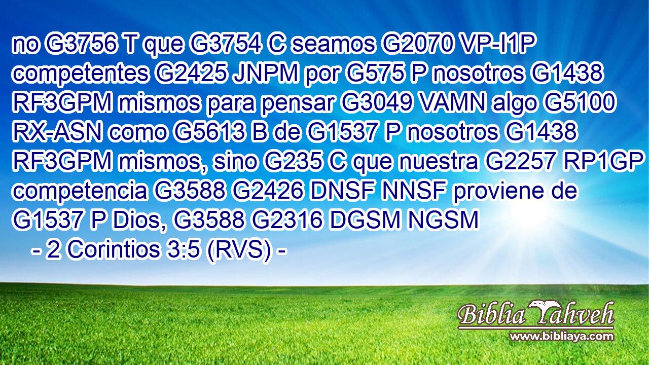 no G3756 T que G3754 C seamos G2070 VP-I1P competentes G2425 JNPM por G575 P nosotros G1438 RF3GPM mismos para pensar G3049 VAMN algo G5100 RX-ASN como G5613 B de G1537 P nosotros G1438 RF3GPM mismos, sino G235 C que nuestra G2257 RP1GP competencia G3588 G2426 DNSF NNSF proviene de G1537 P Dios, G3588 G2316 DGSM NGSM 