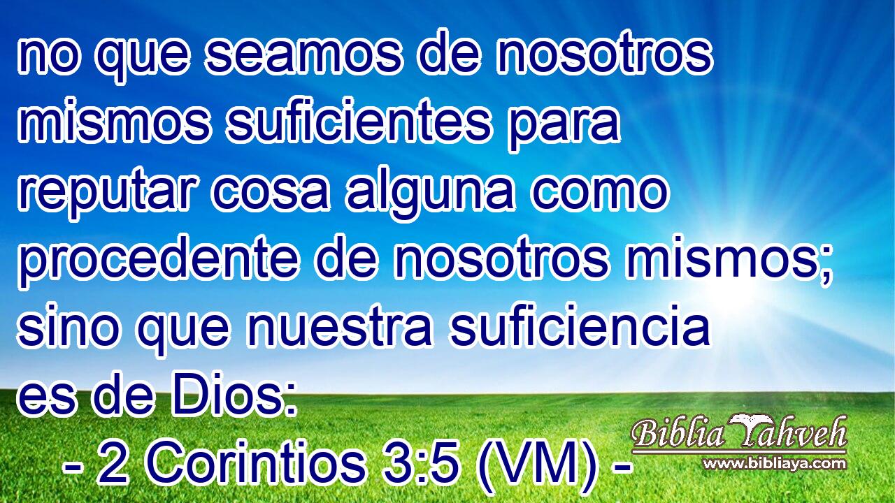  no que seamos de nosotros mismos suficientes para reputar cosa alguna como procedente de nosotros mismos; sino que nuestra suficiencia es de Dios: 