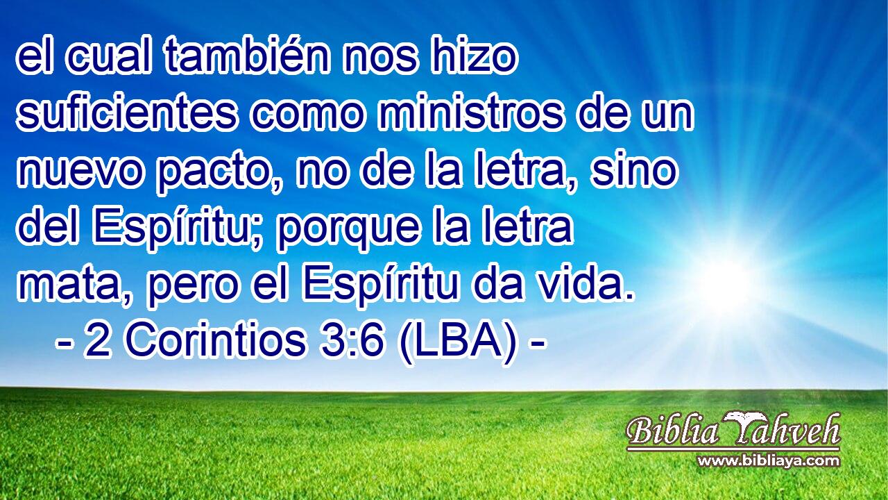 el cual también nos hizo suficientes como ministros de un nuevo pacto, no de la letra, sino del Espíritu; porque la letra mata, pero el Espíritu da vida.