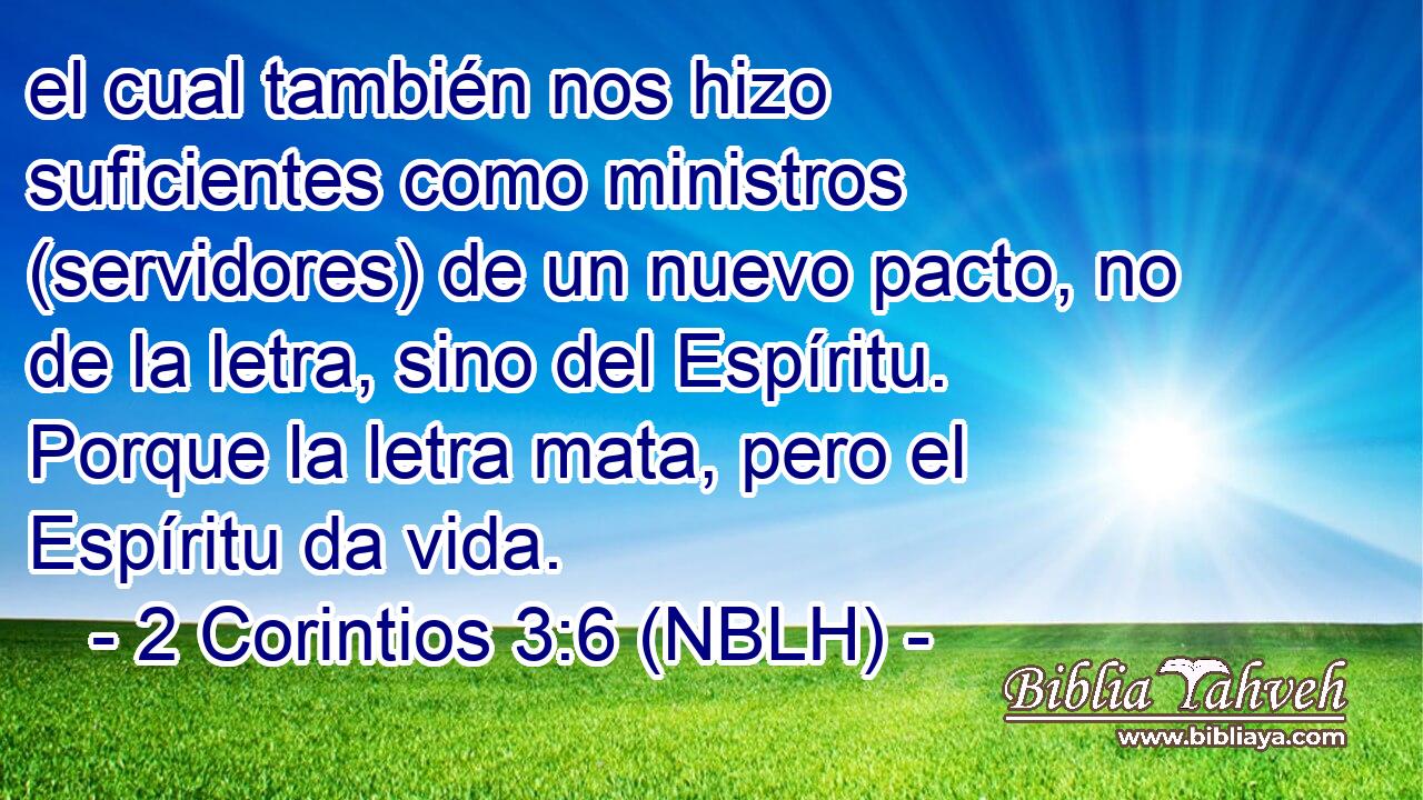  el cual también nos hizo suficientes como ministros (servidores) de un nuevo pacto, no de la letra, sino del Espíritu. Porque la letra mata, pero el Espíritu da vida. 