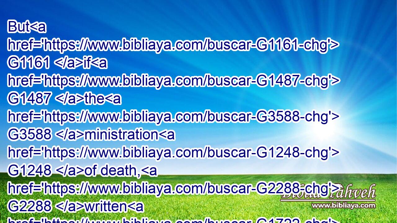 But G1161 if G1487 the G3588 ministration G1248 of death, G2288 written G1722  G1121 and engraven G1795 in G1722 stones, G3037 was G1096 glorious, G1722  G1391 so that G5620 the G3588 children G5207 of Israel G2474 could G1410 not G3361 stedfastly G816 behold( G1519) the G3588 face G4383 of Moses G3475 for G1223 the G3588 glory G1391 of his G846 countenance; G4383 which glory was to be done away:G2673