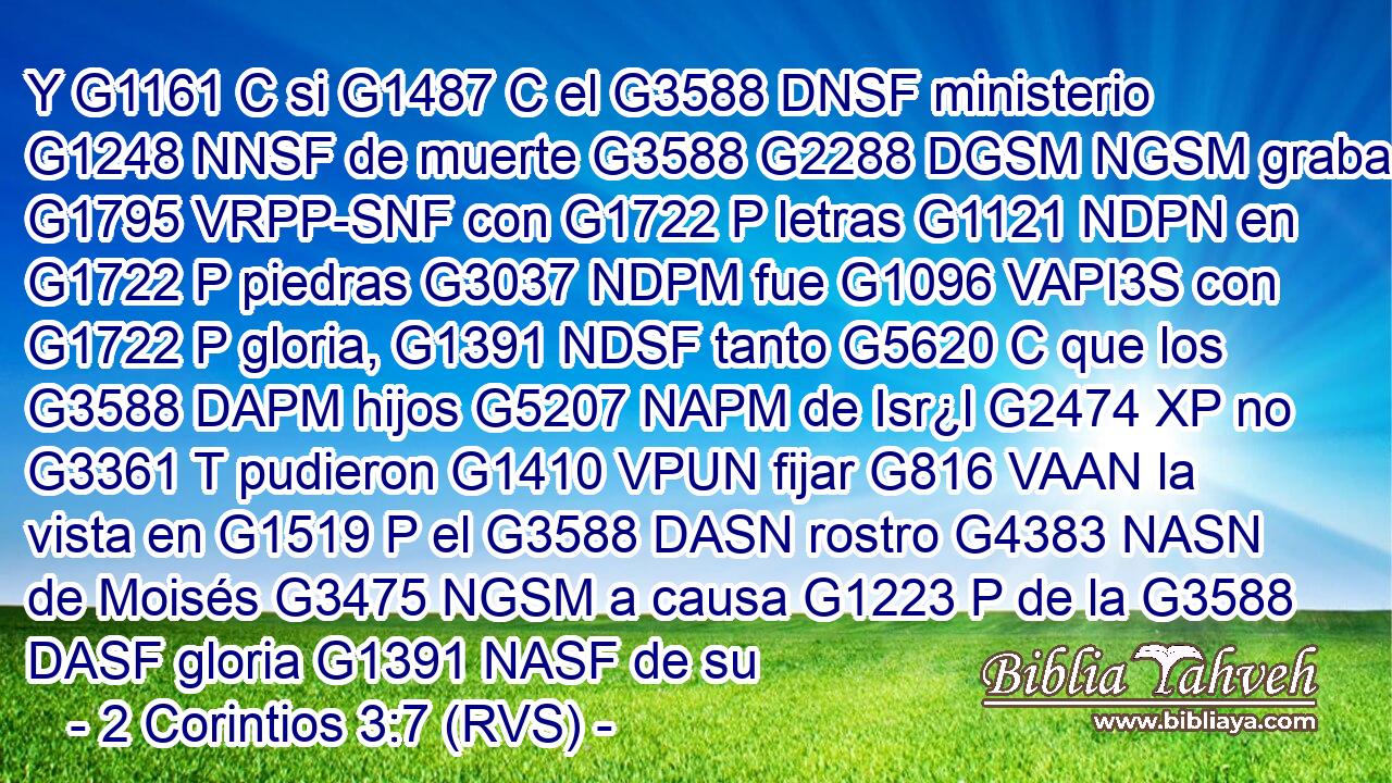 Y G1161 C si G1487 C el G3588 DNSF ministerio G1248 NNSF de muerte G3588 G2288 DGSM NGSM grabado G1795 VRPP-SNF con G1722 P letras G1121 NDPN en G1722 P piedras G3037 NDPM fue G1096 VAPI3S con G1722 P gloria, G1391 NDSF tanto G5620 C que los G3588 DAPM hijos G5207 NAPM de Isr¿l G2474 XP no G3361 T pudieron G1410 VPUN fijar G816 VAAN la vista en G1519 P el G3588 DASN rostro G4383 NASN de Moisés G3475 NGSM a causa G1223 P de la G3588 DASF gloria G1391 NASF de su