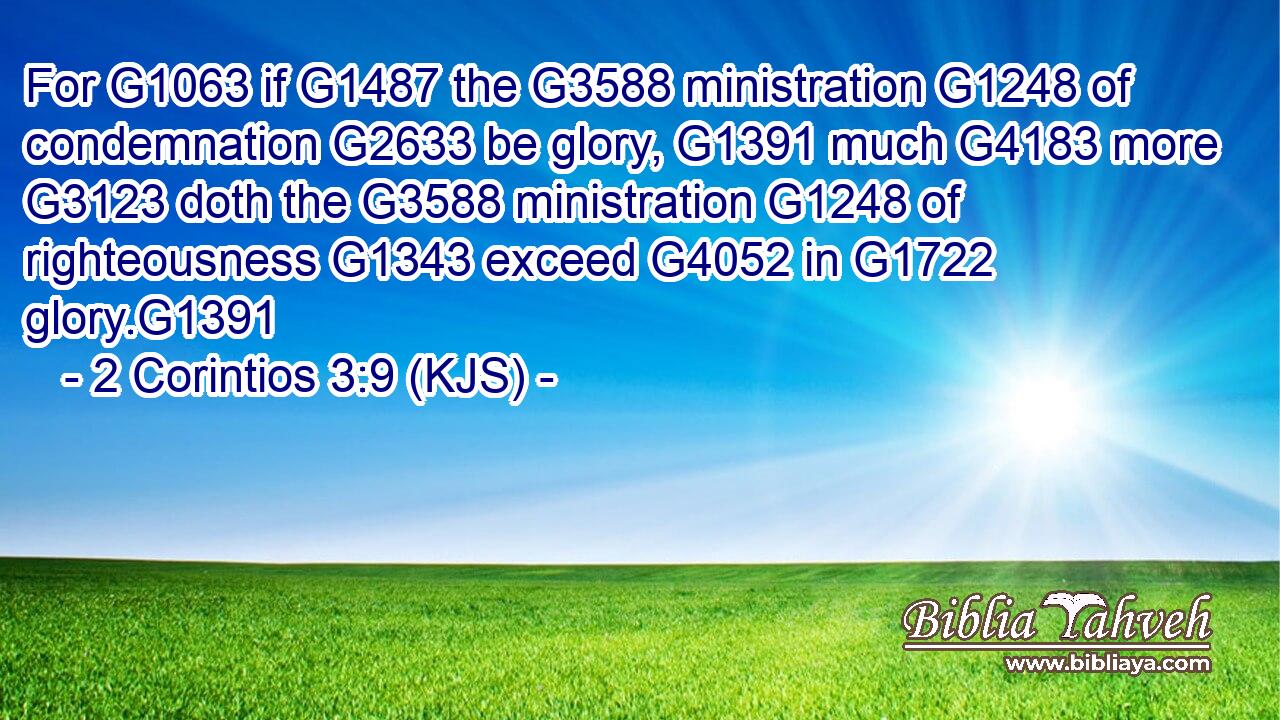 For G1063 if G1487 the G3588 ministration G1248 of condemnation G2633 be glory, G1391 much G4183 more G3123 doth the G3588 ministration G1248 of righteousness G1343 exceed G4052 in G1722 glory.G1391