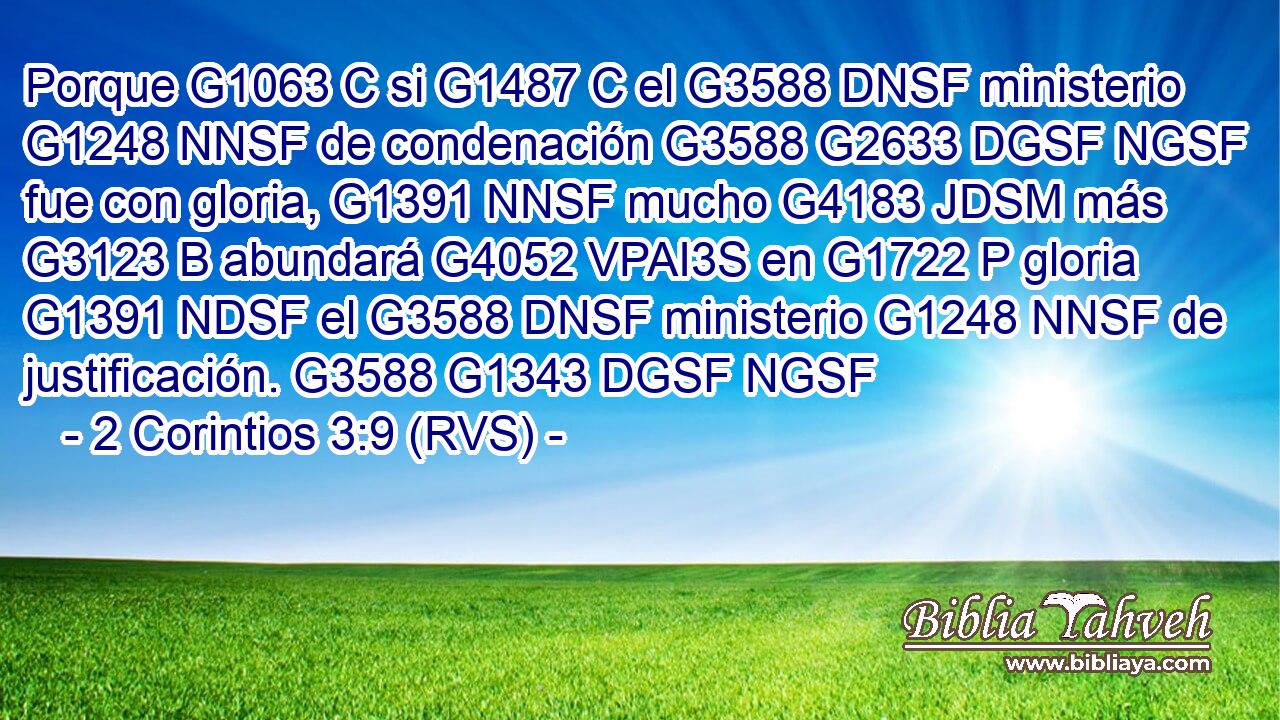 Porque G1063 C si G1487 C el G3588 DNSF ministerio G1248 NNSF de condenación G3588 G2633 DGSF NGSF fue con gloria, G1391 NNSF mucho G4183 JDSM más G3123 B abundará G4052 VPAI3S en G1722 P gloria G1391 NDSF el G3588 DNSF ministerio G1248 NNSF de justificación. G3588 G1343 DGSF NGSF 