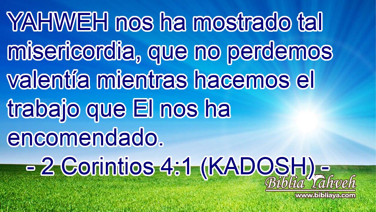  YAHWEH nos ha mostrado tal misericordia, que no perdemos valentía mientras hacemos el trabajo que El nos ha encomendado. 