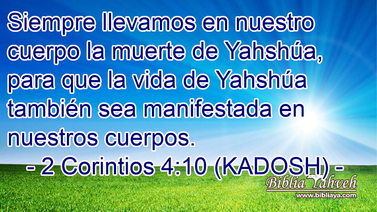  Siempre llevamos en nuestro cuerpo la muerte de Yahshúa, para que la vida de Yahshúa también sea manifestada en nuestros cuerpos. 
