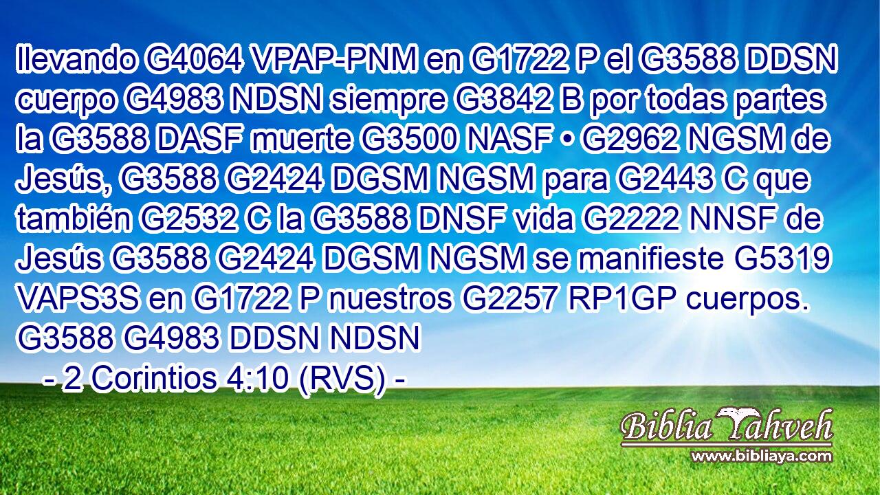 llevando G4064 VPAP-PNM en G1722 P el G3588 DDSN cuerpo G4983 NDSN siempre G3842 B por todas partes la G3588 DASF muerte G3500 NASF • G2962 NGSM de Jesús, G3588 G2424 DGSM NGSM para G2443 C que también G2532 C la G3588 DNSF vida G2222 NNSF de Jesús G3588 G2424 DGSM NGSM se manifieste G5319 VAPS3S en G1722 P nuestros G2257 RP1GP cuerpos. G3588 G4983 DDSN NDSN 