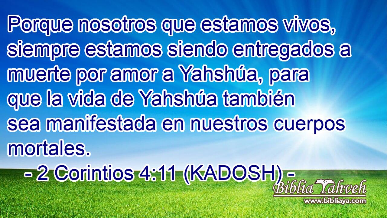  Porque nosotros que estamos vivos, siempre estamos siendo entregados a muerte por amor a Yahshúa, para que la vida de Yahshúa también sea manifestada en nuestros cuerpos mortales. 