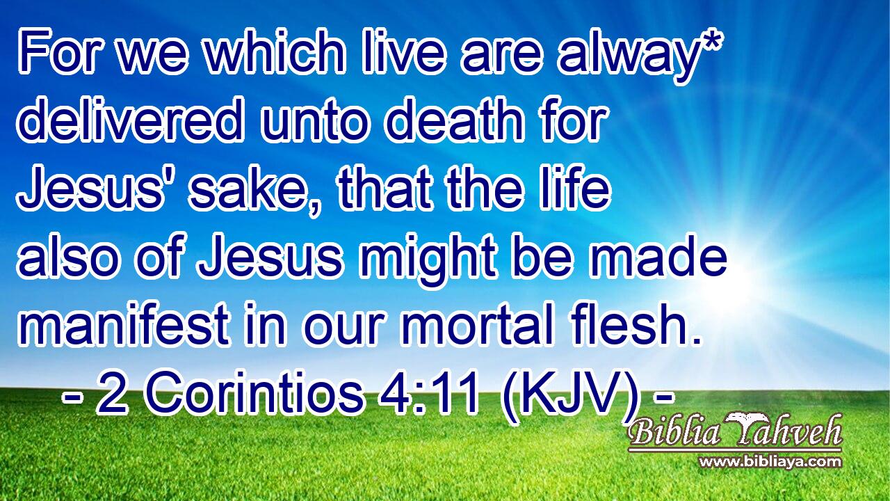 For we which live are alway* delivered unto death for Jesus' sake, that the life also of Jesus might be made manifest in our mortal flesh.