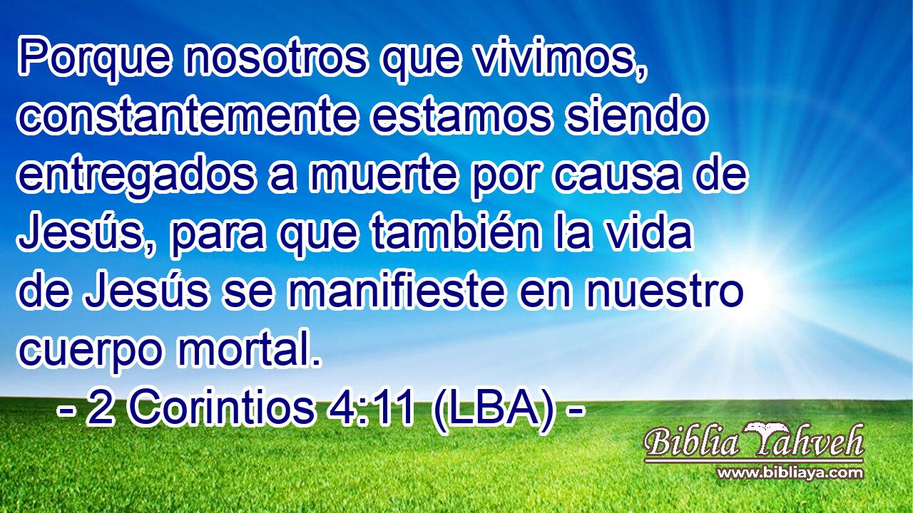 Porque nosotros que vivimos, constantemente estamos siendo entregados a muerte por causa de Jesús, para que también la vida de Jesús se manifieste en nuestro cuerpo mortal.