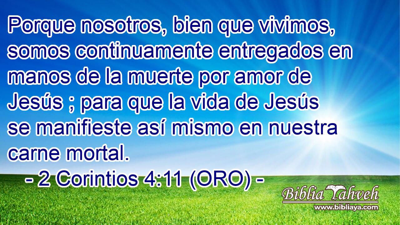  Porque nosotros, bien que vivimos, somos continuamente entregados en manos de la muerte por amor de Jesús ; para que la vida de Jesús se manifieste así mismo en nuestra carne mortal. 