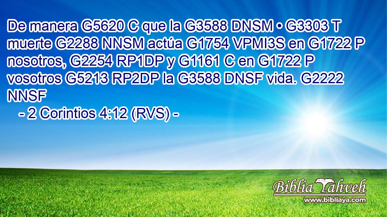 De manera G5620 C que la G3588 DNSM • G3303 T muerte G2288 NNSM actúa G1754 VPMI3S en G1722 P nosotros, G2254 RP1DP y G1161 C en G1722 P vosotros G5213 RP2DP la G3588 DNSF vida. G2222 NNSF 