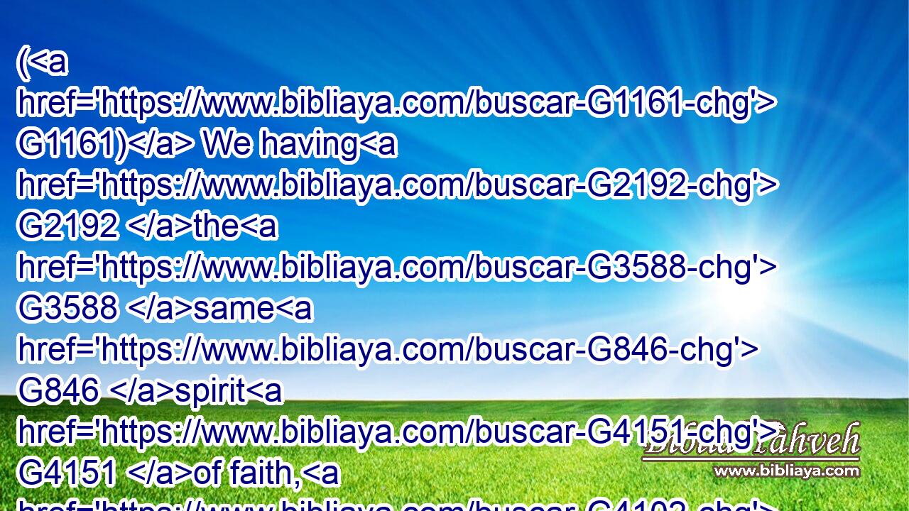 ( G1161) We having G2192 the G3588 same G846 spirit G4151 of faith, G4102 according as G2596 it is written, G1125 I believed, G4100 and G2532 therefore G1352 have I spoken; G2980 we G2249 also G2532 believe, G4100 and G2532 therefore G1352 speak;G2980