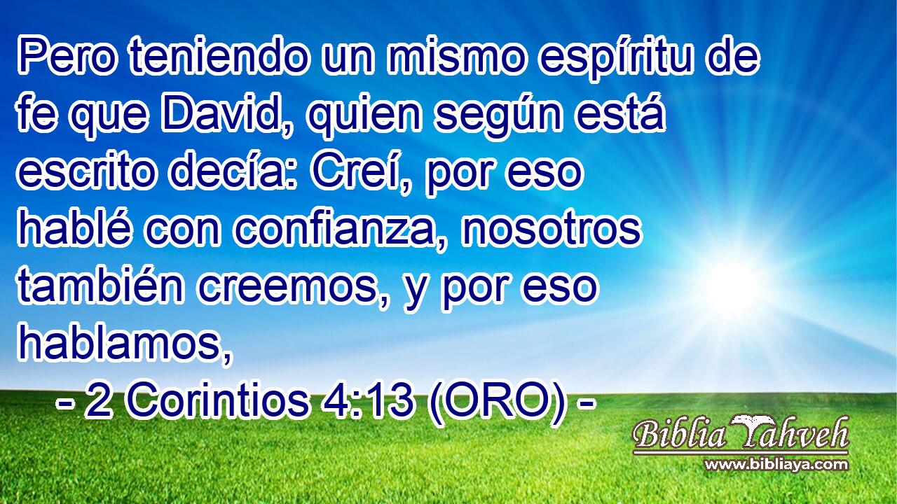  Pero teniendo un mismo espíritu de fe que David, quien según está escrito decía: Creí, por eso hablé con confianza, nosotros también creemos, y por eso hablamos, 