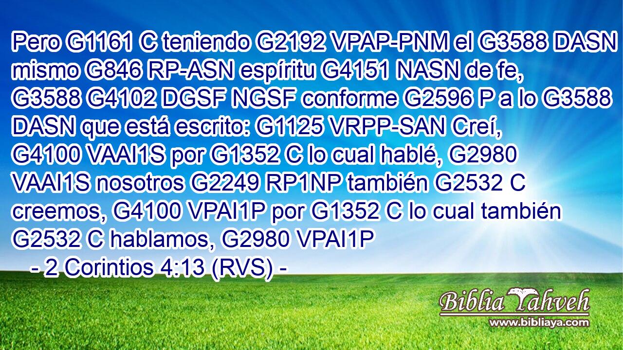 Pero G1161 C teniendo G2192 VPAP-PNM el G3588 DASN mismo G846 RP-ASN espíritu G4151 NASN de fe, G3588 G4102 DGSF NGSF conforme G2596 P a lo G3588 DASN que está escrito: G1125 VRPP-SAN Creí, G4100 VAAI1S por G1352 C lo cual hablé, G2980 VAAI1S nosotros G2249 RP1NP también G2532 C creemos, G4100 VPAI1P por G1352 C lo cual también G2532 C hablamos, G2980 VPAI1P 