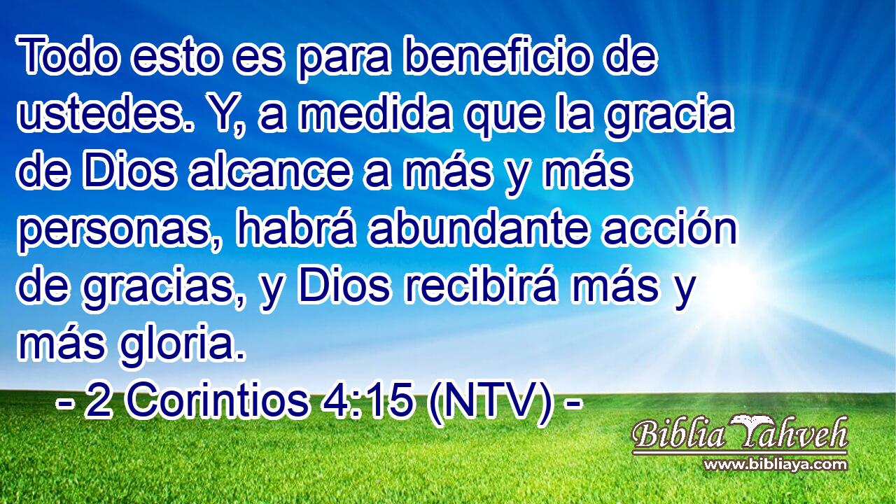 Todo esto es para beneficio de ustedes. Y, a medida que la gracia de Dios alcance a más y más personas, habrá abundante acción de gracias, y Dios recibirá más y más gloria.