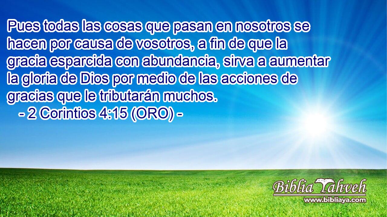  Pues todas las cosas que pasan en nosotros se hacen por causa de vosotros, a fin de que la gracia esparcida con abundancia, sirva a aumentar la gloria de Dios por medio de las acciones de gracias que le tributarán muchos. 