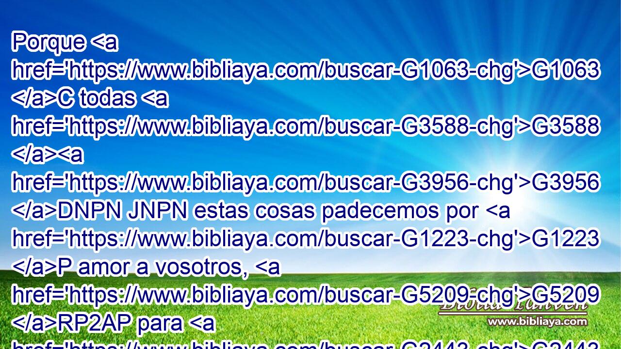 Porque G1063 C todas G3588 G3956 DNPN JNPN estas cosas padecemos por G1223 P amor a vosotros, G5209 RP2AP para G2443 C que abundando G4121 VAAP-SNF la G3588 DNSF gracia G5485 NNSF por medio G1223 P de muchos, G3588 G4119 DGPN JGPNC la G3588 DASF acción de gracias G2169 NASF sobreabunde G4052 VAAS3S para G1519 P gloria G3588 G1391 DASF NASF de Dios. G3588 G2316 DGSM NGSM 