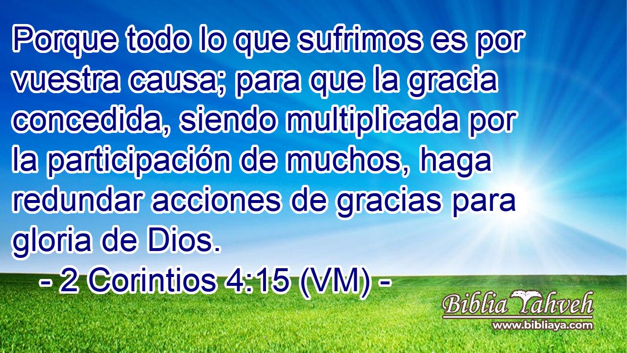  Porque todo lo que sufrimos es por vuestra causa; para que la gracia concedida, siendo multiplicada por la participación de muchos, haga redundar acciones de gracias para gloria de Dios. 
