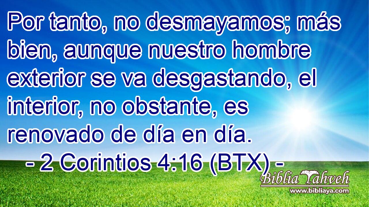 Por tanto, no desmayamos; más bien, aunque nuestro hombre exterior se va desgastando, el interior, no obstante, es renovado de día en día.