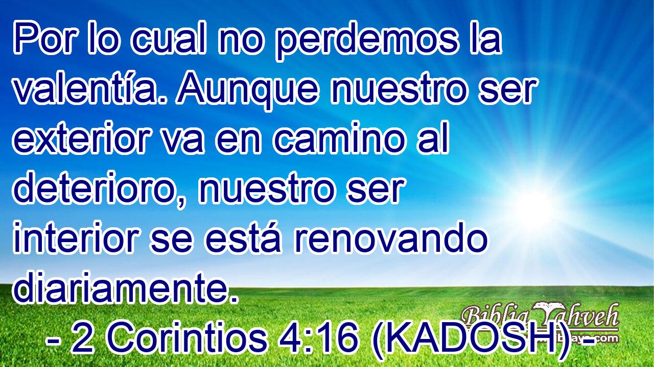  Por lo cual no perdemos la valentía. Aunque nuestro ser exterior va en camino al deterioro, nuestro ser interior se está renovando diariamente. 