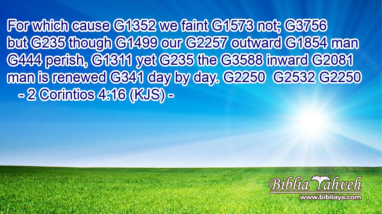 For which cause G1352 we faint G1573 not; G3756 but G235 though G1499 our G2257 outward G1854 man G444 perish, G1311 yet G235 the G3588 inward G2081 man is renewed G341 day by day. G2250  G2532 G2250