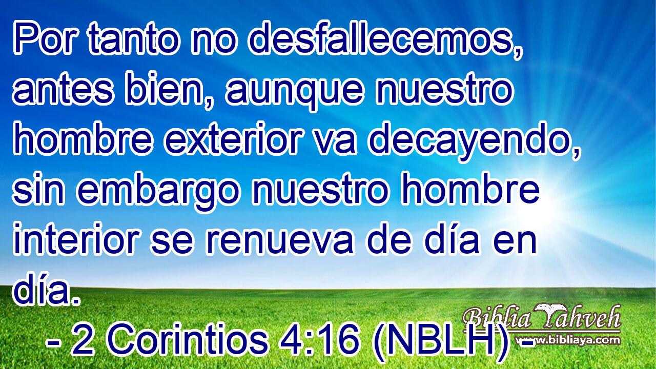  Por tanto no desfallecemos, antes bien, aunque nuestro hombre exterior va decayendo, sin embargo nuestro hombre interior se renueva de día en día. 