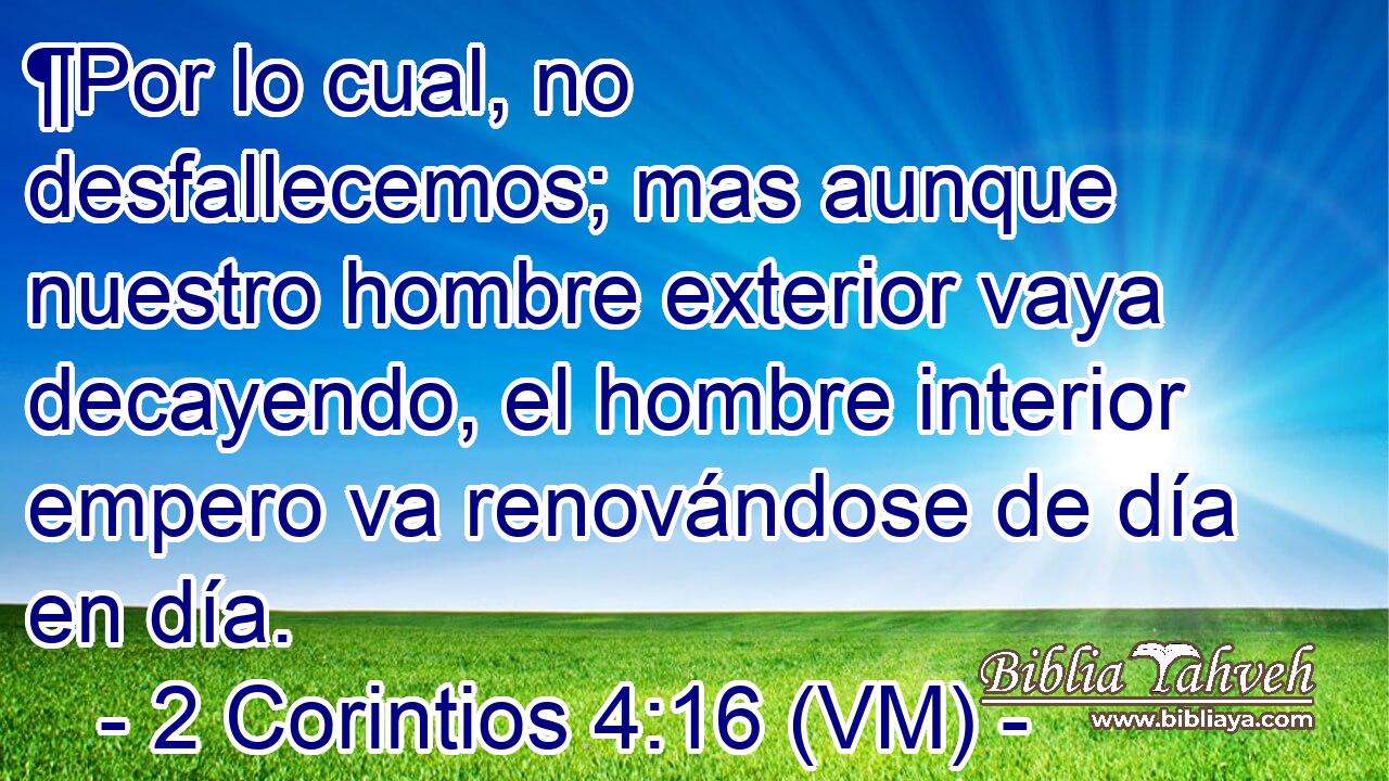  ¶Por lo cual, no desfallecemos; mas aunque nuestro hombre exterior vaya decayendo, el hombre interior empero va renovándose de día en día. 