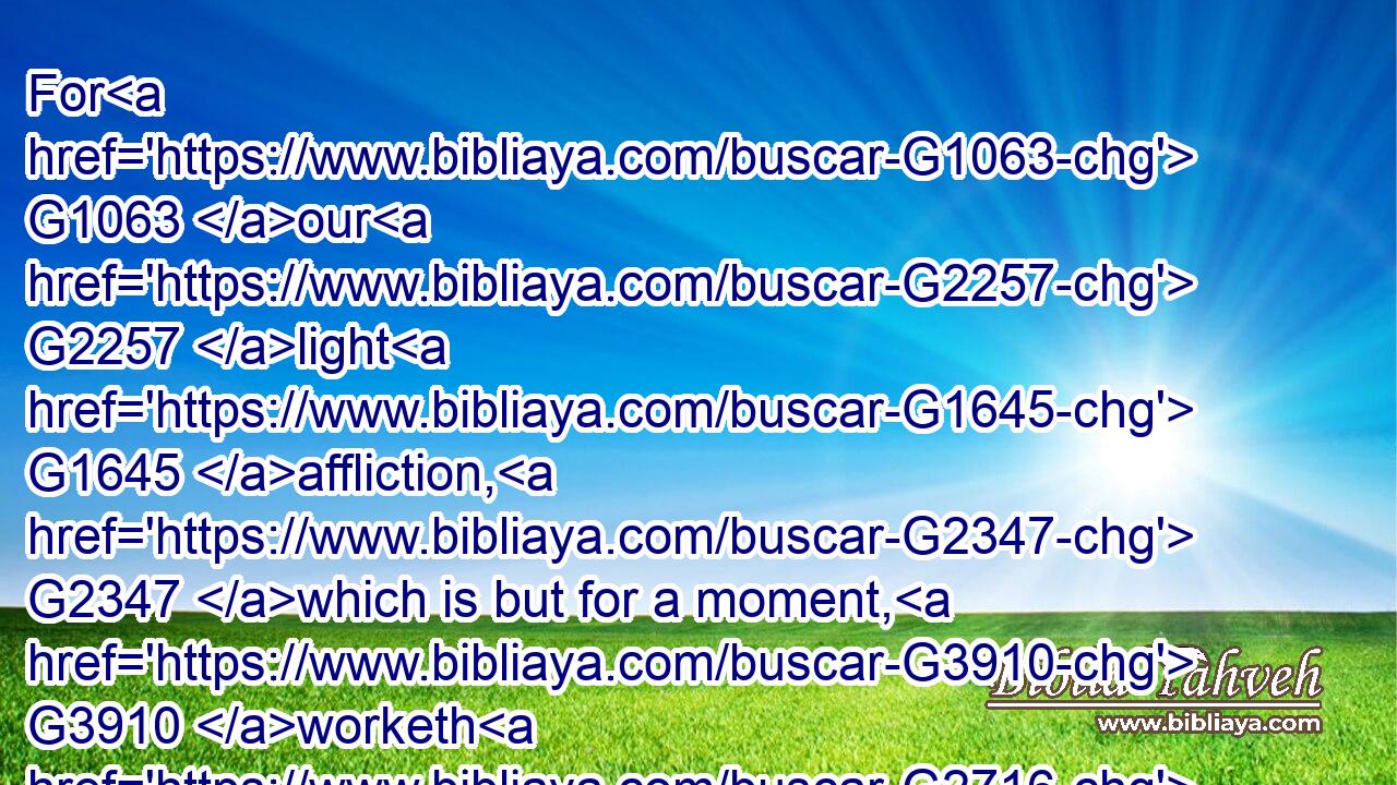 For G1063 our G2257 light G1645 affliction, G2347 which is but for a moment, G3910 worketh G2716 for us G2254 a far more exceeding G2596  G5236  G1519  G5236 and eternal G166 weight G922 of glory;G1391