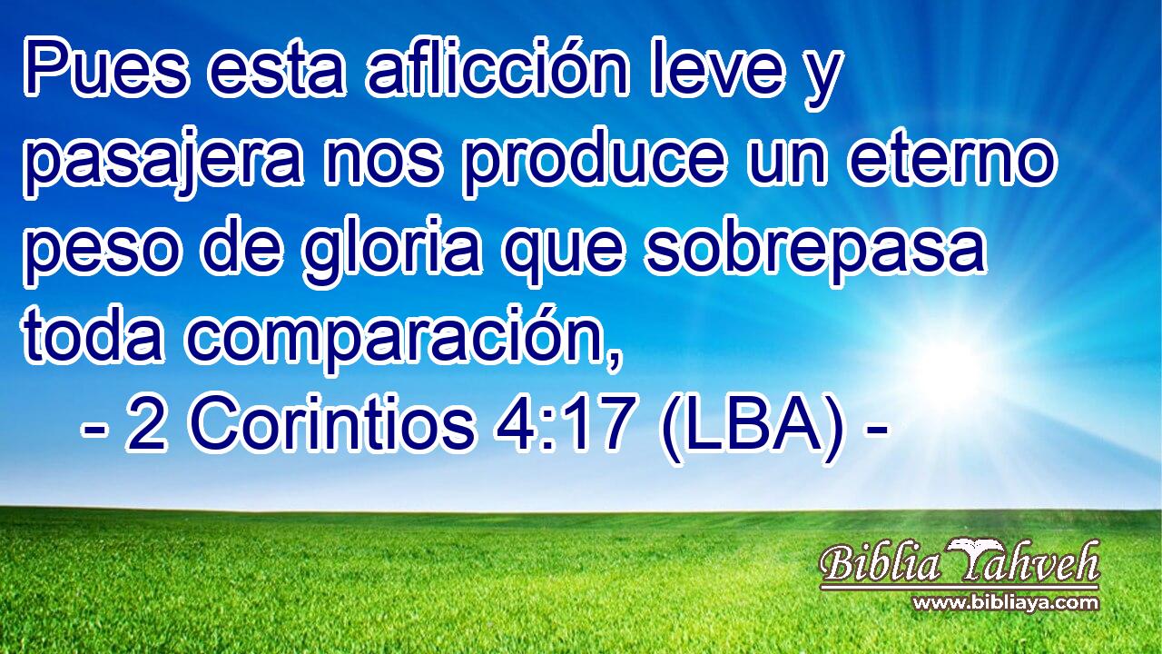 Pues esta aflicción leve y pasajera nos produce un eterno peso de gloria que sobrepasa toda comparación,
