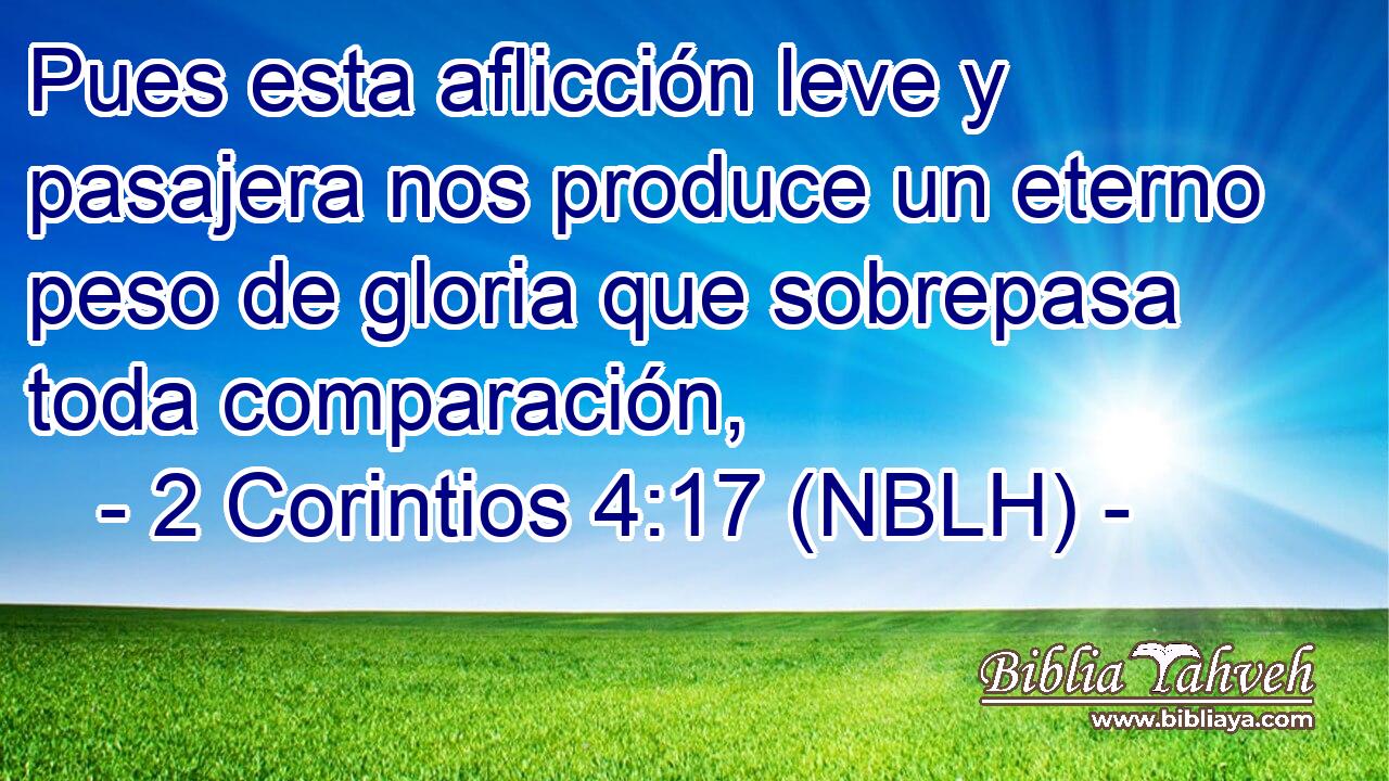  Pues esta aflicción leve y pasajera nos produce un eterno peso de gloria que sobrepasa toda comparación, 