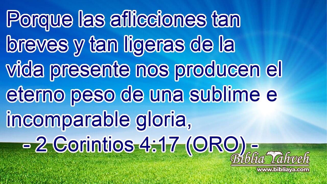  Porque las aflicciones tan breves y tan ligeras de la vida presente nos producen el eterno peso de una sublime e incomparable gloria, 
