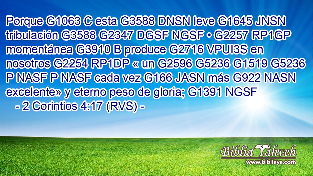 Porque G1063 C esta G3588 DNSN leve G1645 JNSN tribulación G3588 G2347 DGSF NGSF • G2257 RP1GP momentánea G3910 B produce G2716 VPUI3S en nosotros G2254 RP1DP « un G2596 G5236 G1519 G5236 P NASF P NASF cada vez G166 JASN más G922 NASN excelente» y eterno peso de gloria; G1391 NGSF 
