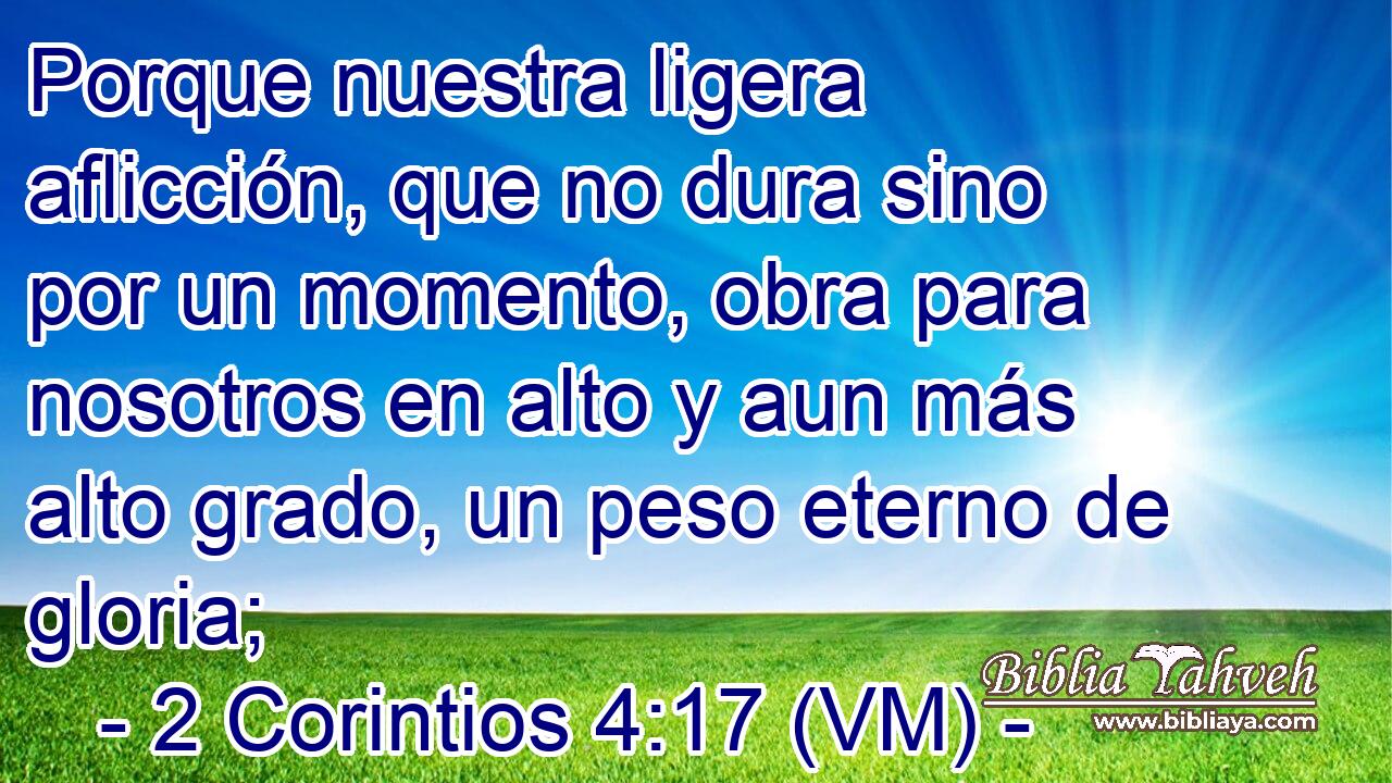  Porque nuestra ligera aflicción, que no dura sino por un momento, obra para nosotros en alto y aun más alto grado, un peso eterno de gloria; 