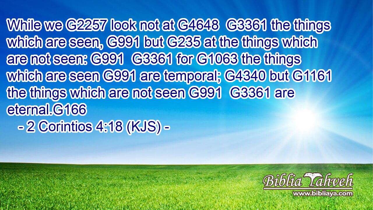 While we G2257 look not at G4648  G3361 the things which are seen, G991 but G235 at the things which are not seen: G991  G3361 for G1063 the things which are seen G991 are temporal; G4340 but G1161 the things which are not seen G991  G3361 are eternal.G166