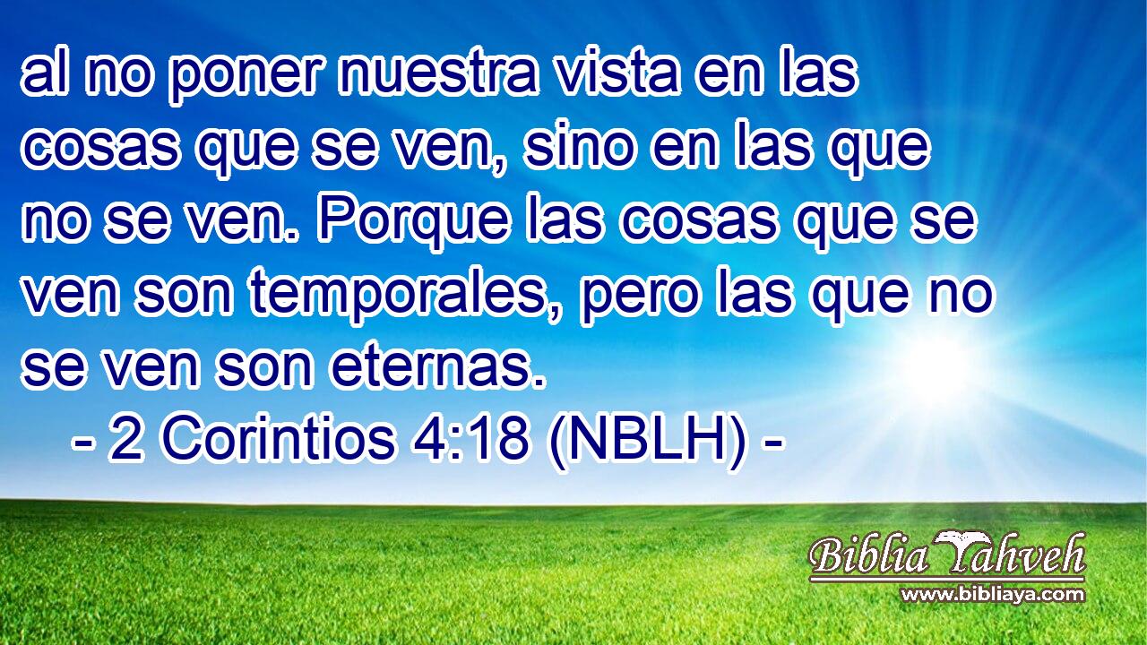 al no poner nuestra vista en las cosas que se ven, sino en las que no se ven. Porque las cosas que se ven son temporales, pero las que no se ven son eternas. 