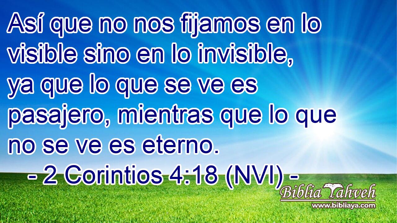  Así que no nos fijamos en lo visible sino en lo invisible, ya que lo que se ve es pasajero, mientras que lo que no se ve es eterno. 