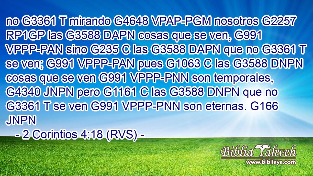 no G3361 T mirando G4648 VPAP-PGM nosotros G2257 RP1GP las G3588 DAPN cosas que se ven, G991 VPPP-PAN sino G235 C las G3588 DAPN que no G3361 T se ven; G991 VPPP-PAN pues G1063 C las G3588 DNPN cosas que se ven G991 VPPP-PNN son temporales, G4340 JNPN pero G1161 C las G3588 DNPN que no G3361 T se ven G991 VPPP-PNN son eternas. G166 JNPN 