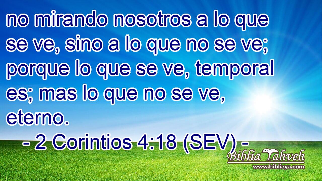 no mirando nosotros a lo que se ve, sino a lo que no se ve; porque lo que se ve, temporal es; mas lo que no se ve, eterno.