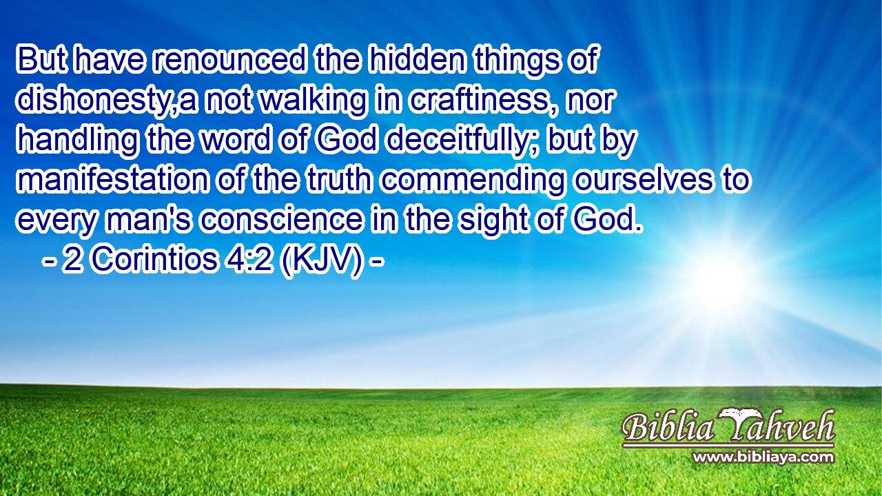 But have renounced the hidden things of dishonesty,a not walking in craftiness, nor handling the word of God deceitfully; but by manifestation of the truth commending ourselves to every man's conscience in the sight of God.