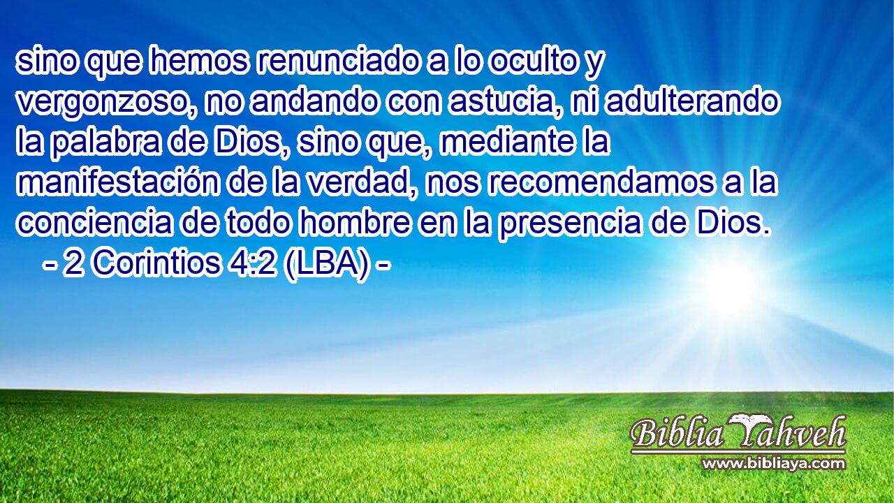 sino que hemos renunciado a lo oculto y vergonzoso, no andando con astucia, ni adulterando la palabra de Dios, sino que, mediante la manifestación de la verdad, nos recomendamos a la conciencia de todo hombre en la presencia de Dios.