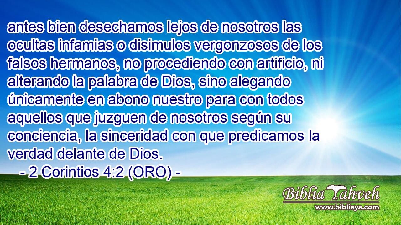  antes bien desechamos lejos de nosotros las ocultas infamias o disimulos vergonzosos de los falsos hermanos, no procediendo con artificio, ni alterando la palabra de Dios, sino alegando únicamente en abono nuestro para con todos aquellos que juzguen de nosotros según su conciencia, la sinceridad con que predicamos la verdad delante de Dios. 