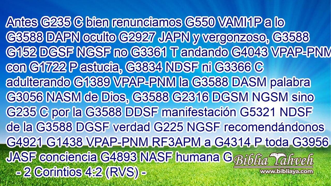 Antes G235 C bien renunciamos G550 VAMI1P a lo G3588 DAPN oculto G2927 JAPN y vergonzoso, G3588 G152 DGSF NGSF no G3361 T andando G4043 VPAP-PNM con G1722 P astucia, G3834 NDSF ni G3366 C adulterando G1389 VPAP-PNM la G3588 DASM palabra G3056 NASM de Dios, G3588 G2316 DGSM NGSM sino G235 C por la G3588 DDSF manifestación G5321 NDSF de la G3588 DGSF verdad G225 NGSF recomendándonos G4921 G1438 VPAP-PNM RF3APM a G4314 P toda G3956 JASF conciencia G4893 NASF humana G