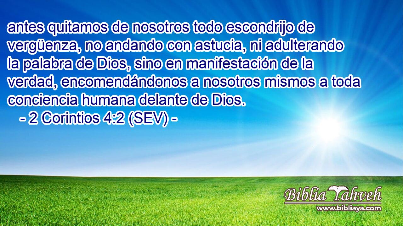 antes quitamos de nosotros todo escondrijo de vergüenza, no andando con astucia, ni adulterando la palabra de Dios, sino en manifestación de la verdad, encomendándonos a nosotros mismos a toda conciencia humana delante de Dios.