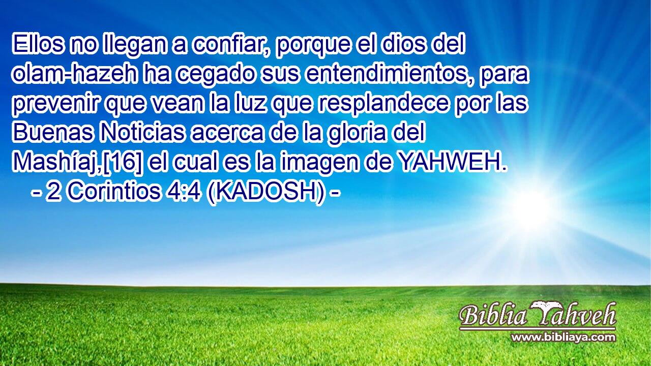  Ellos no llegan a confiar, porque el dios del olam-hazeh ha cegado sus entendimientos, para prevenir que vean la luz que resplandece por las Buenas Noticias acerca de la gloria del Mashíaj,[16] el cual es la imagen de YAHWEH. 