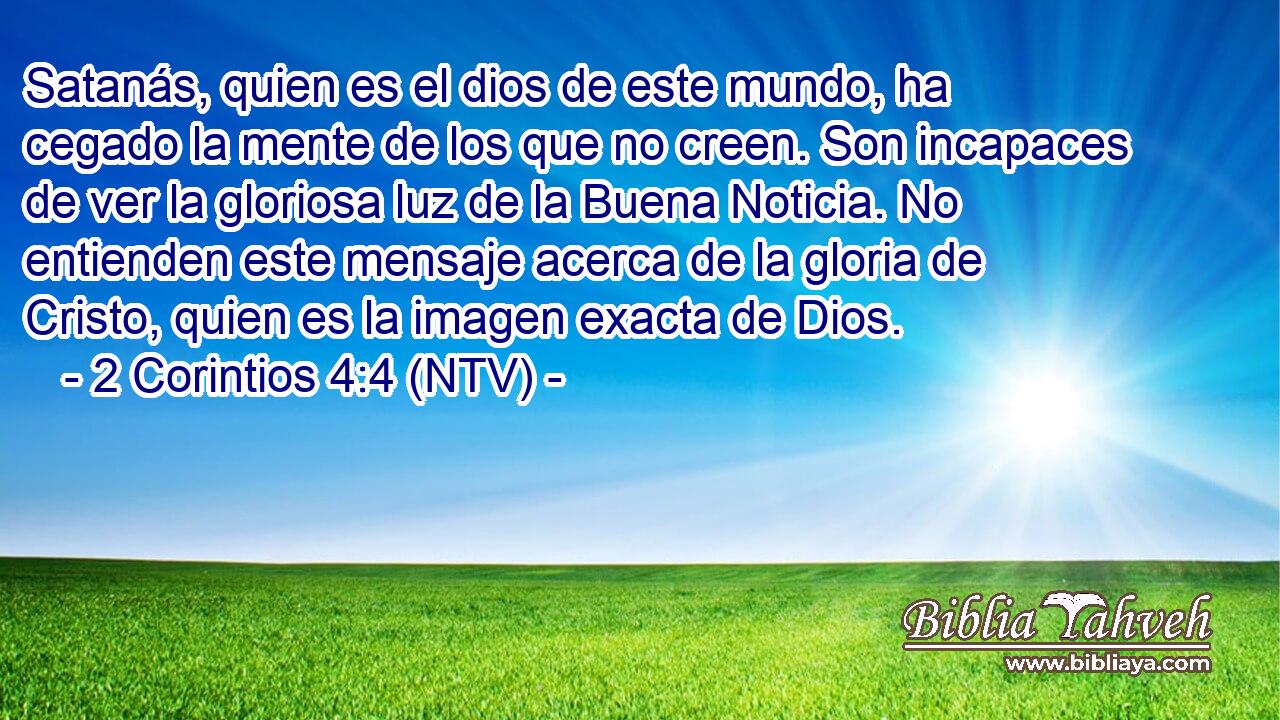 Satanás, quien es el dios de este mundo, ha cegado la mente de los que no creen. Son incapaces de ver la gloriosa luz de la Buena Noticia. No entienden este mensaje acerca de la gloria de Cristo, quien es la imagen exacta de Dios.