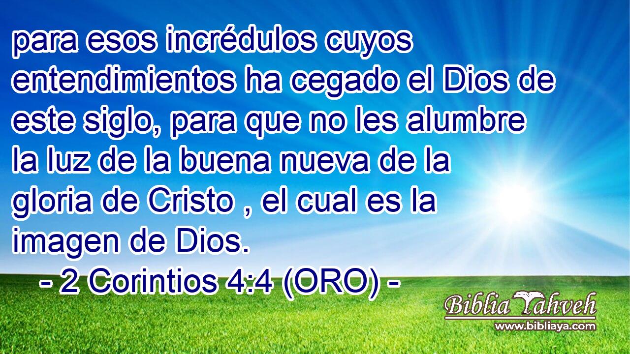  para esos incrédulos cuyos entendimientos ha cegado el Dios de este siglo, para que no les alumbre la luz de la buena nueva de la gloria de Cristo , el cual es la imagen de Dios. 