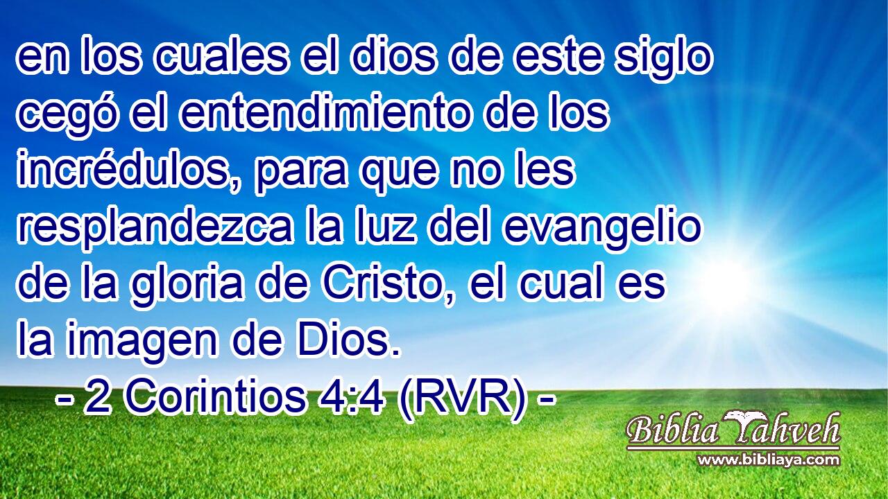 en los cuales el dios de este siglo cegó el entendimiento de los incrédulos, para que no les resplandezca la luz del evangelio de la gloria de Cristo, el cual es la imagen de Dios.