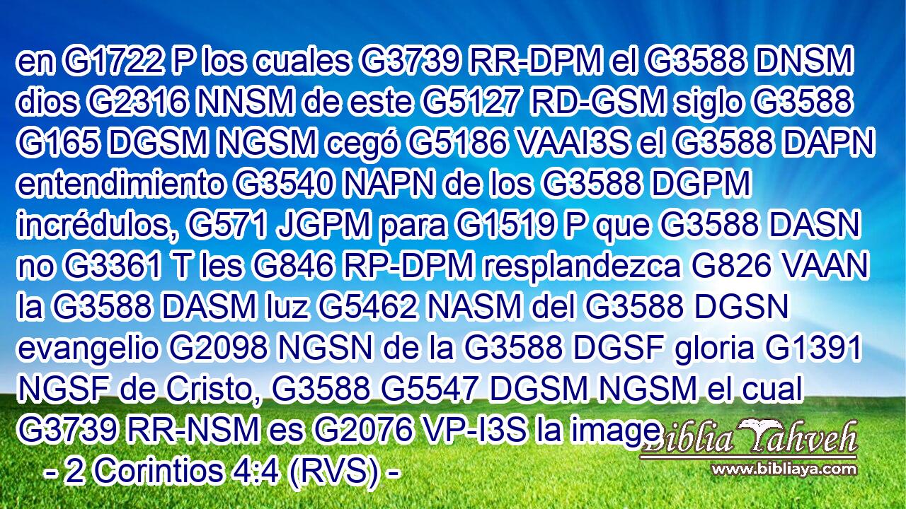 en G1722 P los cuales G3739 RR-DPM el G3588 DNSM dios G2316 NNSM de este G5127 RD-GSM siglo G3588 G165 DGSM NGSM cegó G5186 VAAI3S el G3588 DAPN entendimiento G3540 NAPN de los G3588 DGPM incrédulos, G571 JGPM para G1519 P que G3588 DASN no G3361 T les G846 RP-DPM resplandezca G826 VAAN la G3588 DASM luz G5462 NASM del G3588 DGSN evangelio G2098 NGSN de la G3588 DGSF gloria G1391 NGSF de Cristo, G3588 G5547 DGSM NGSM el cual G3739 RR-NSM es G2076 VP-I3S la image